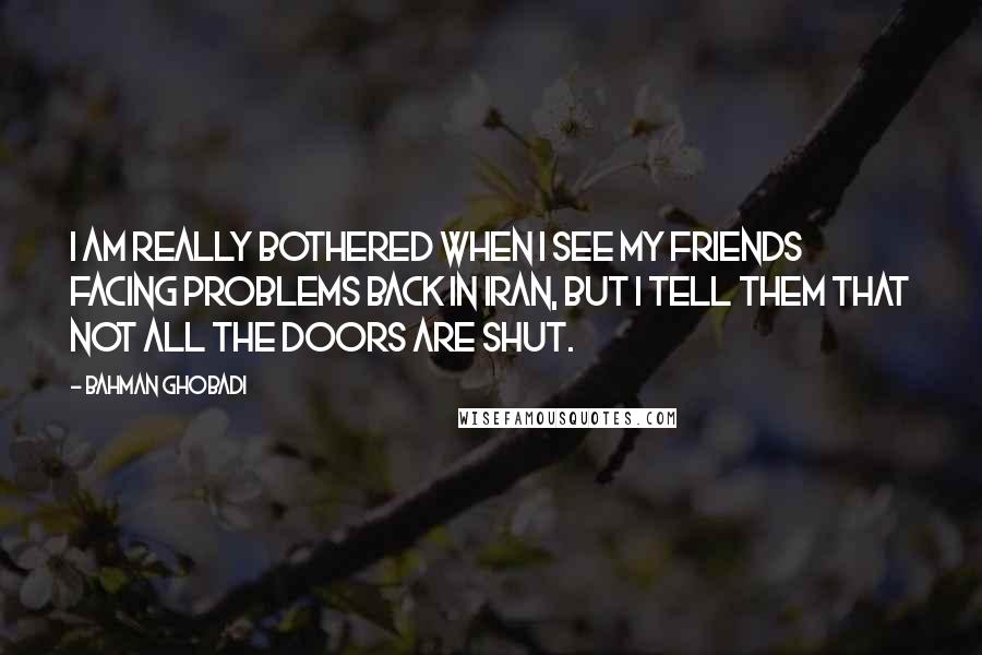 Bahman Ghobadi Quotes: I am really bothered when I see my friends facing problems back in Iran, but I tell them that not all the doors are shut.