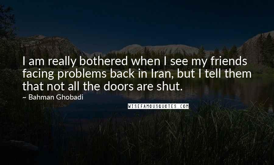 Bahman Ghobadi Quotes: I am really bothered when I see my friends facing problems back in Iran, but I tell them that not all the doors are shut.