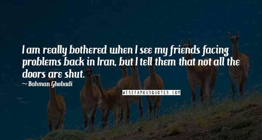 Bahman Ghobadi Quotes: I am really bothered when I see my friends facing problems back in Iran, but I tell them that not all the doors are shut.