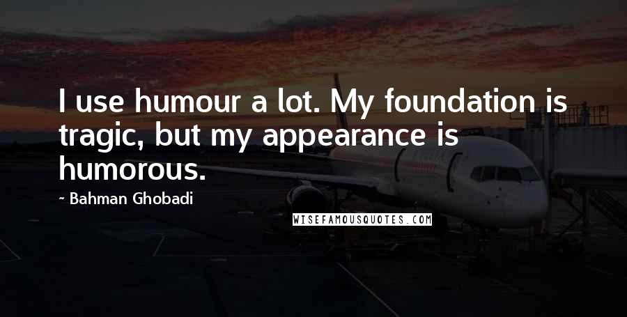 Bahman Ghobadi Quotes: I use humour a lot. My foundation is tragic, but my appearance is humorous.