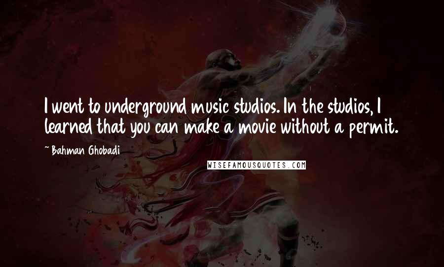 Bahman Ghobadi Quotes: I went to underground music studios. In the studios, I learned that you can make a movie without a permit.