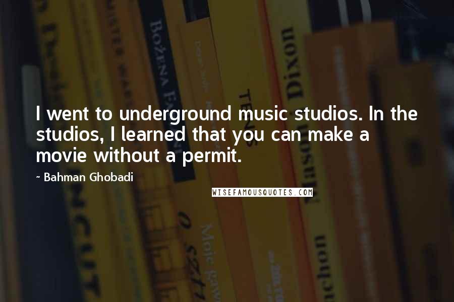 Bahman Ghobadi Quotes: I went to underground music studios. In the studios, I learned that you can make a movie without a permit.