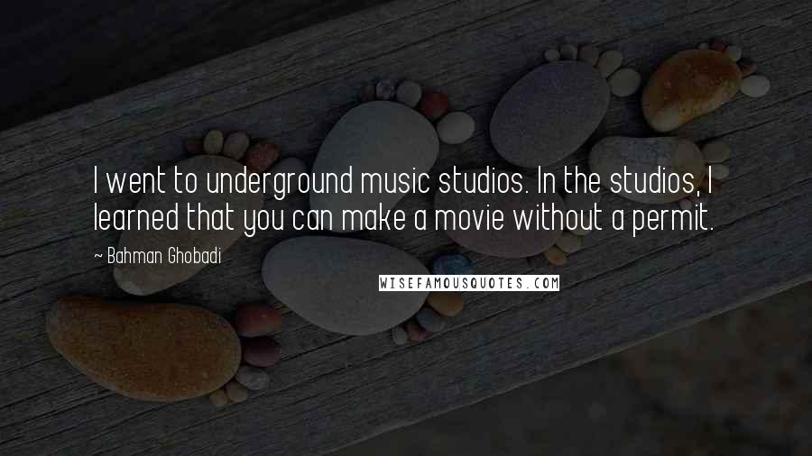 Bahman Ghobadi Quotes: I went to underground music studios. In the studios, I learned that you can make a movie without a permit.