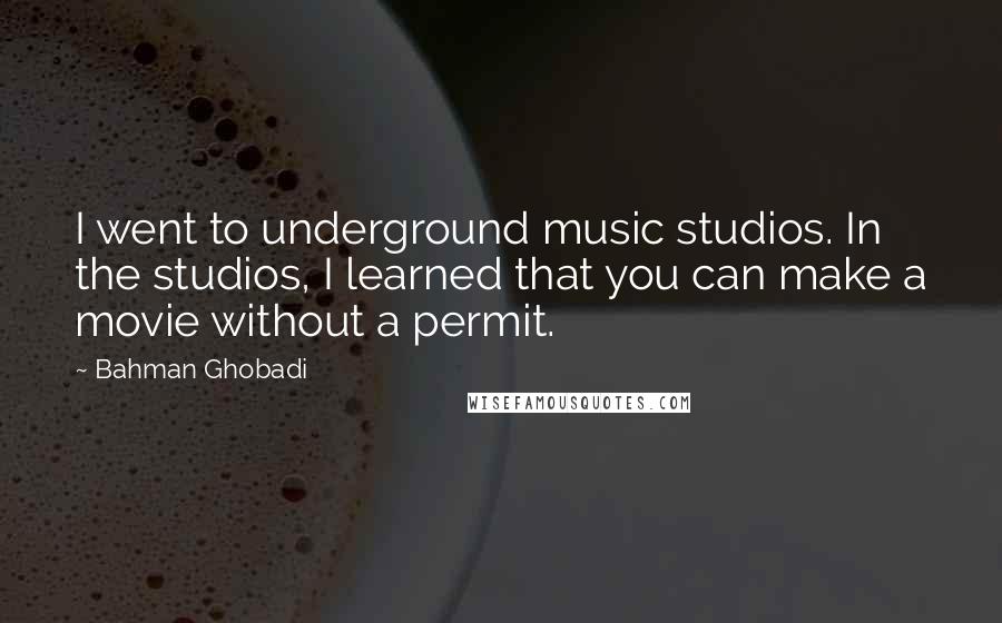Bahman Ghobadi Quotes: I went to underground music studios. In the studios, I learned that you can make a movie without a permit.