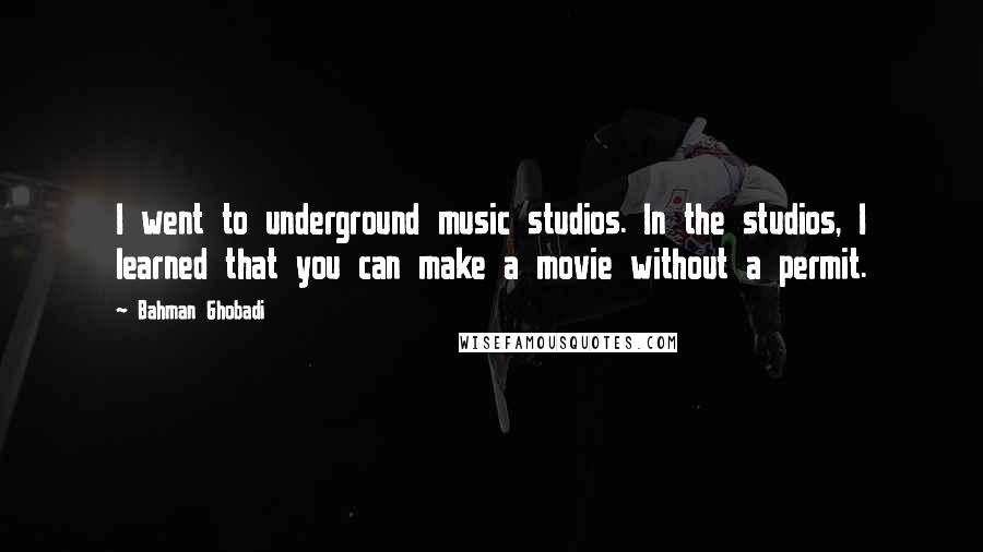 Bahman Ghobadi Quotes: I went to underground music studios. In the studios, I learned that you can make a movie without a permit.