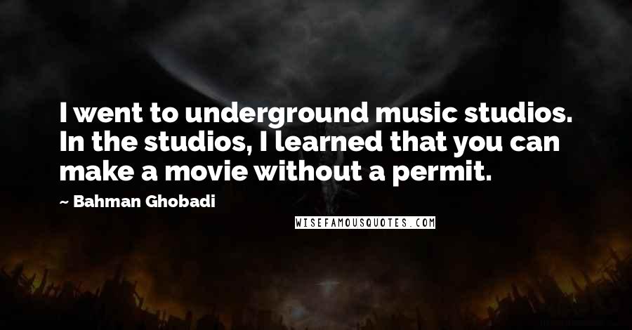 Bahman Ghobadi Quotes: I went to underground music studios. In the studios, I learned that you can make a movie without a permit.