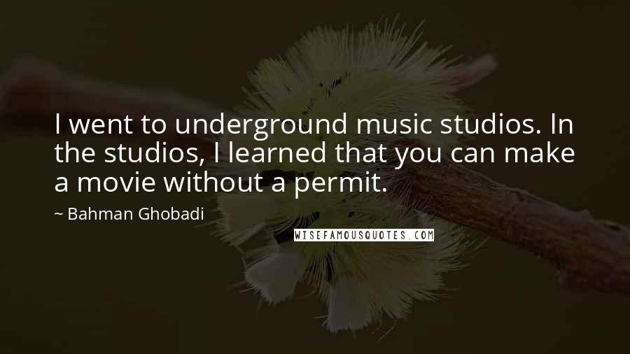 Bahman Ghobadi Quotes: I went to underground music studios. In the studios, I learned that you can make a movie without a permit.