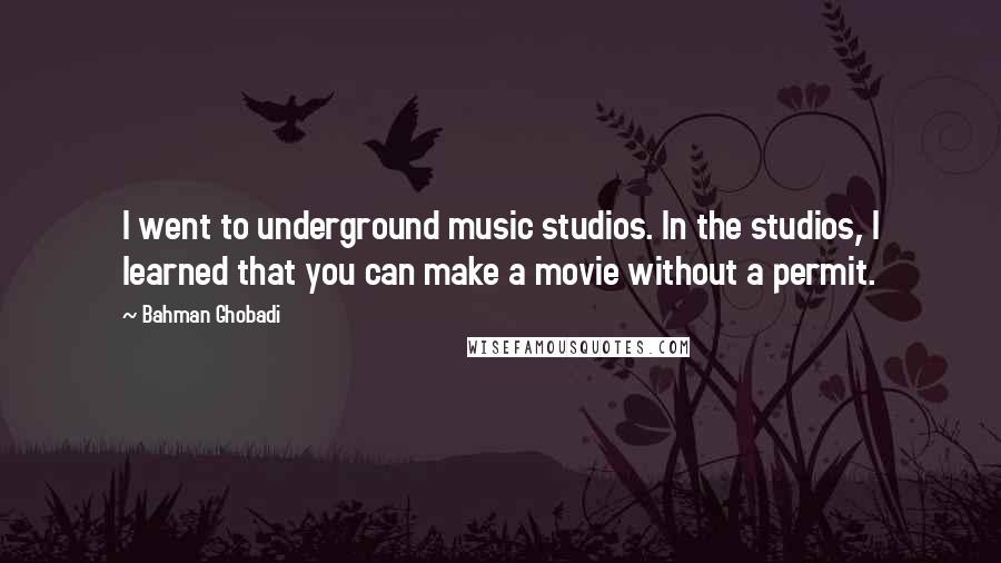 Bahman Ghobadi Quotes: I went to underground music studios. In the studios, I learned that you can make a movie without a permit.