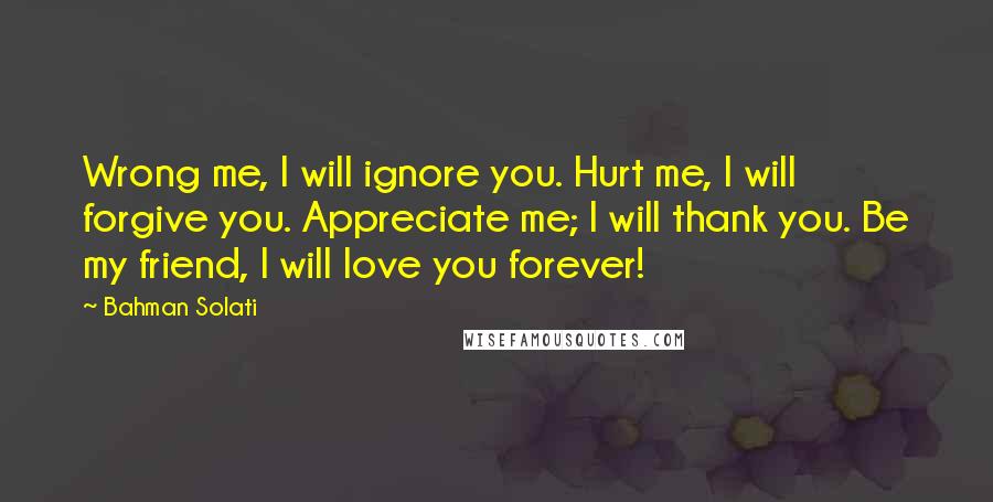 Bahman Solati Quotes: Wrong me, I will ignore you. Hurt me, I will forgive you. Appreciate me; I will thank you. Be my friend, I will love you forever!