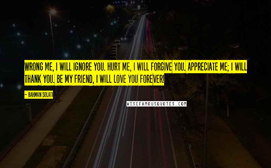 Bahman Solati Quotes: Wrong me, I will ignore you. Hurt me, I will forgive you. Appreciate me; I will thank you. Be my friend, I will love you forever!