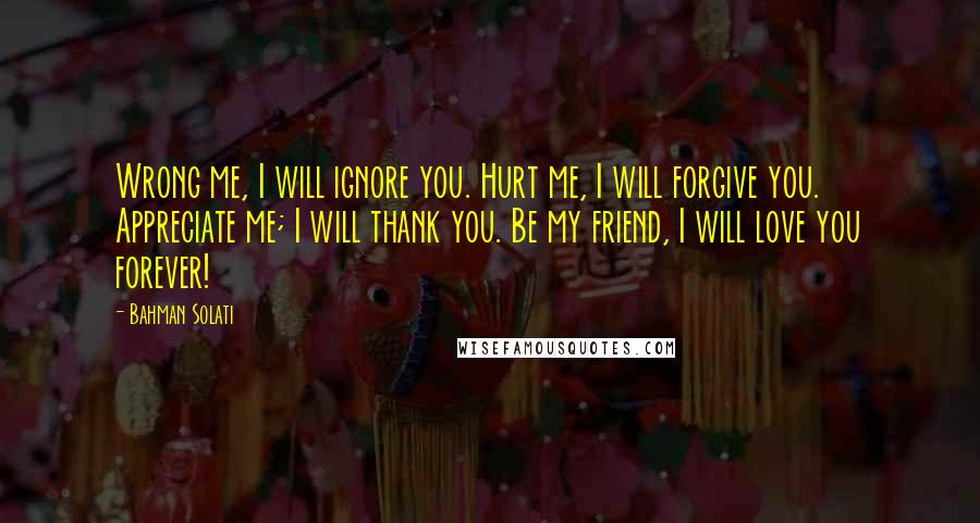 Bahman Solati Quotes: Wrong me, I will ignore you. Hurt me, I will forgive you. Appreciate me; I will thank you. Be my friend, I will love you forever!