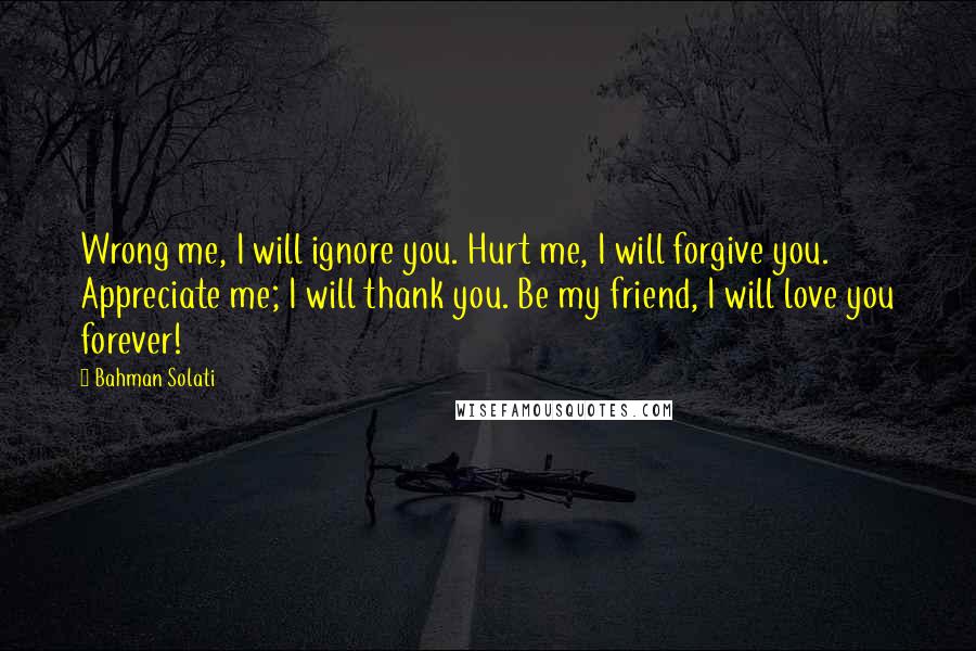 Bahman Solati Quotes: Wrong me, I will ignore you. Hurt me, I will forgive you. Appreciate me; I will thank you. Be my friend, I will love you forever!