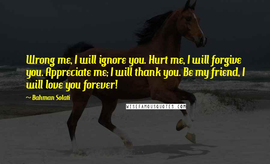 Bahman Solati Quotes: Wrong me, I will ignore you. Hurt me, I will forgive you. Appreciate me; I will thank you. Be my friend, I will love you forever!