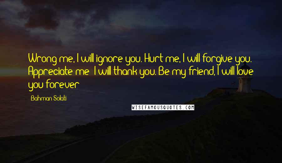 Bahman Solati Quotes: Wrong me, I will ignore you. Hurt me, I will forgive you. Appreciate me; I will thank you. Be my friend, I will love you forever!