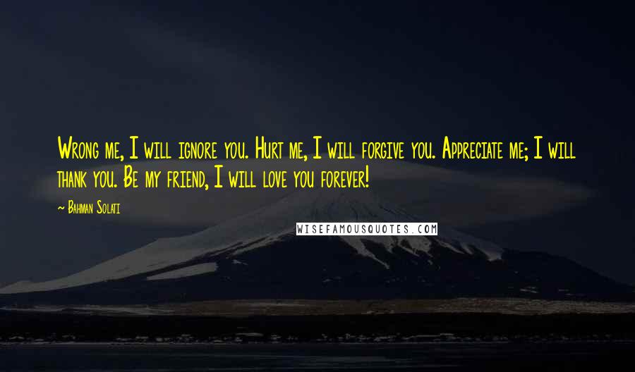 Bahman Solati Quotes: Wrong me, I will ignore you. Hurt me, I will forgive you. Appreciate me; I will thank you. Be my friend, I will love you forever!