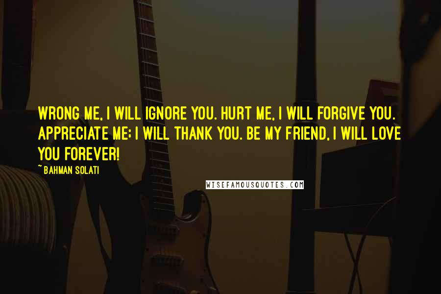 Bahman Solati Quotes: Wrong me, I will ignore you. Hurt me, I will forgive you. Appreciate me; I will thank you. Be my friend, I will love you forever!