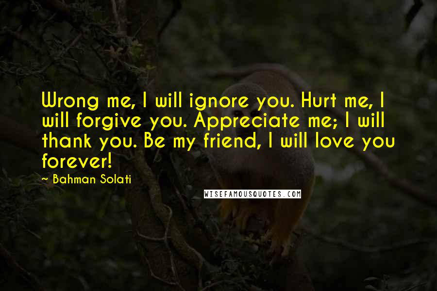 Bahman Solati Quotes: Wrong me, I will ignore you. Hurt me, I will forgive you. Appreciate me; I will thank you. Be my friend, I will love you forever!