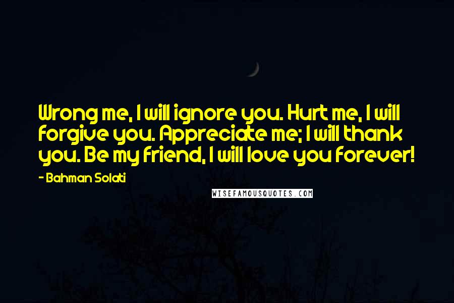 Bahman Solati Quotes: Wrong me, I will ignore you. Hurt me, I will forgive you. Appreciate me; I will thank you. Be my friend, I will love you forever!