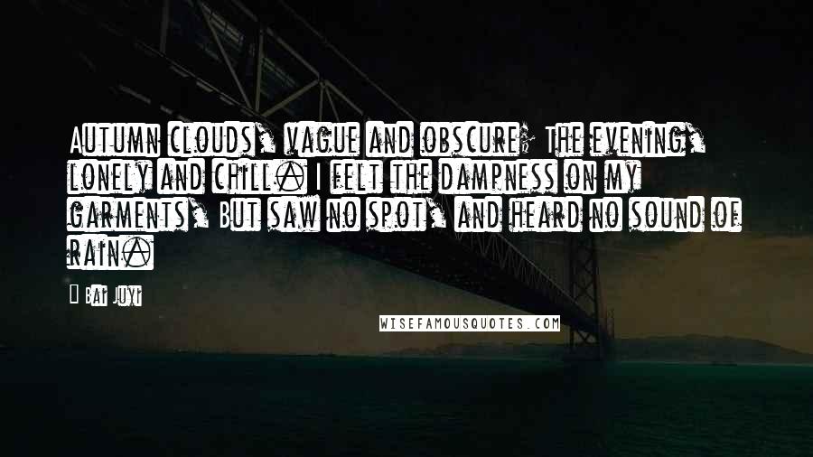 Bai Juyi Quotes: Autumn clouds, vague and obscure; The evening, lonely and chill. I felt the dampness on my garments, But saw no spot, and heard no sound of rain.