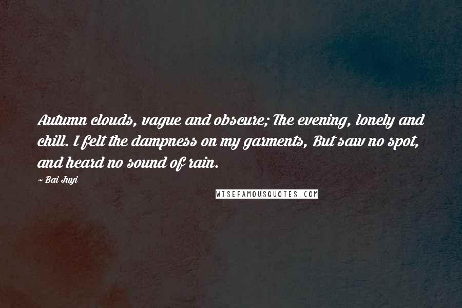 Bai Juyi Quotes: Autumn clouds, vague and obscure; The evening, lonely and chill. I felt the dampness on my garments, But saw no spot, and heard no sound of rain.