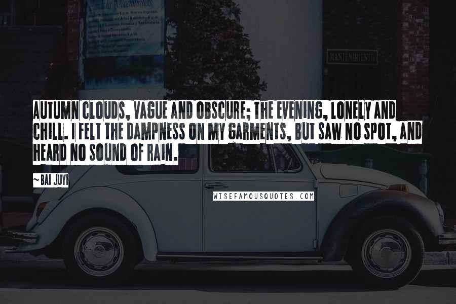 Bai Juyi Quotes: Autumn clouds, vague and obscure; The evening, lonely and chill. I felt the dampness on my garments, But saw no spot, and heard no sound of rain.