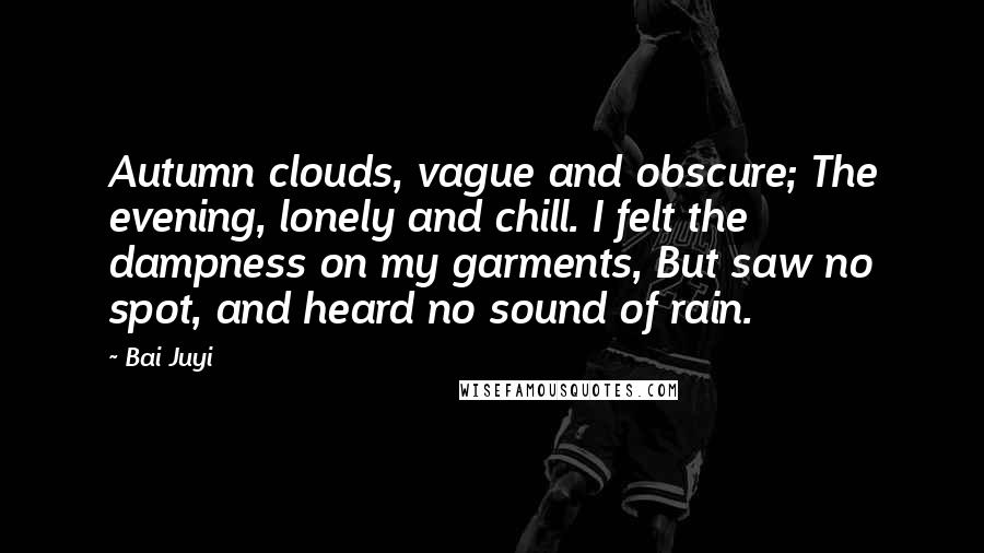Bai Juyi Quotes: Autumn clouds, vague and obscure; The evening, lonely and chill. I felt the dampness on my garments, But saw no spot, and heard no sound of rain.