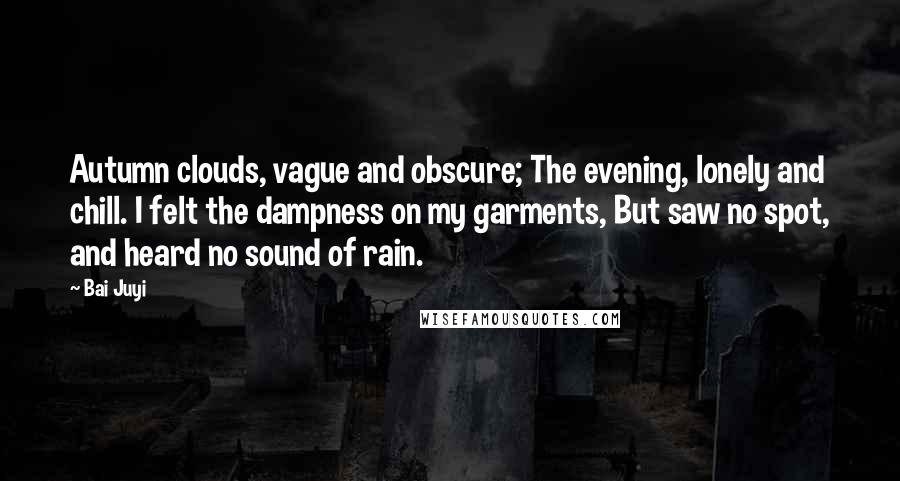 Bai Juyi Quotes: Autumn clouds, vague and obscure; The evening, lonely and chill. I felt the dampness on my garments, But saw no spot, and heard no sound of rain.