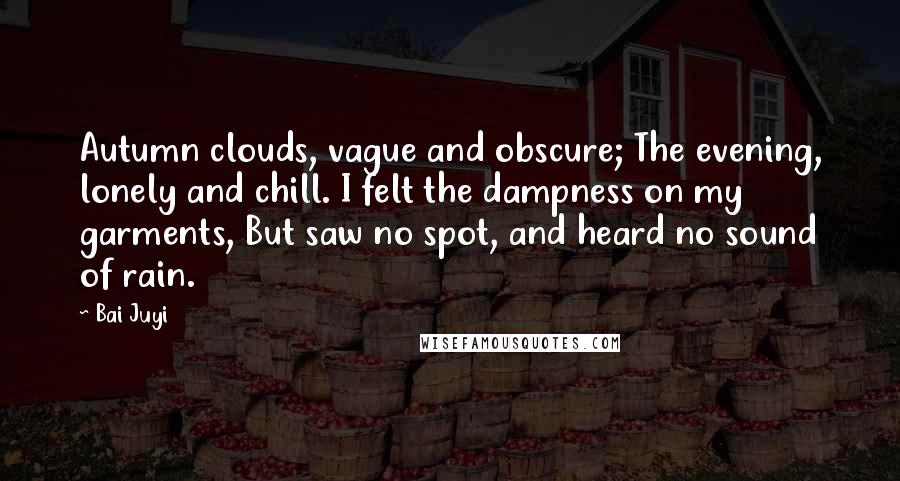 Bai Juyi Quotes: Autumn clouds, vague and obscure; The evening, lonely and chill. I felt the dampness on my garments, But saw no spot, and heard no sound of rain.