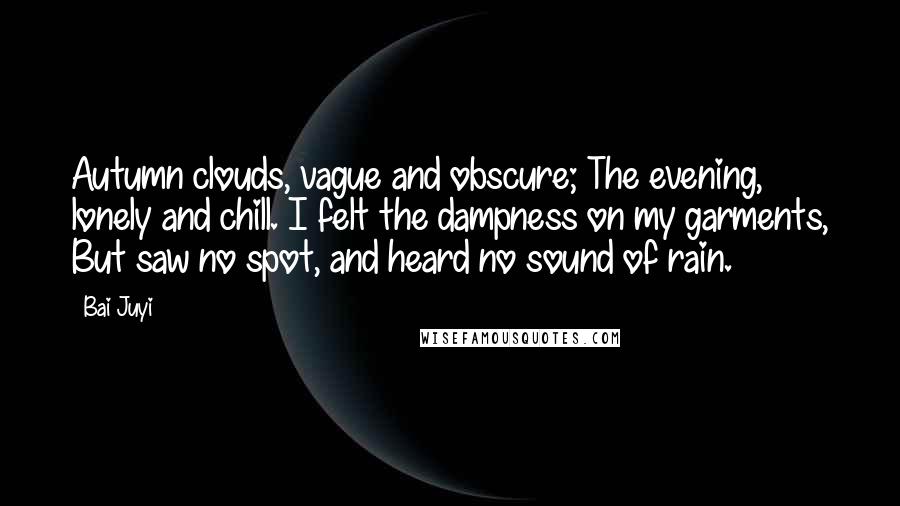 Bai Juyi Quotes: Autumn clouds, vague and obscure; The evening, lonely and chill. I felt the dampness on my garments, But saw no spot, and heard no sound of rain.