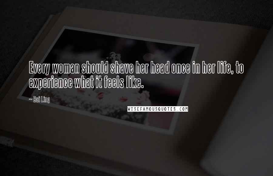 Bai Ling Quotes: Every woman should shave her head once in her life, to experience what it feels like.