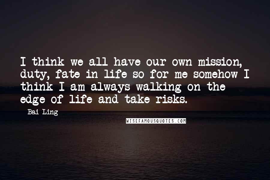 Bai Ling Quotes: I think we all have our own mission, duty, fate in life so for me somehow I think I am always walking on the edge of life and take risks.