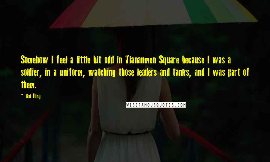 Bai Ling Quotes: Somehow I feel a little bit odd in Tiananmen Square because I was a soldier, in a uniform, watching those leaders and tanks, and I was part of them.