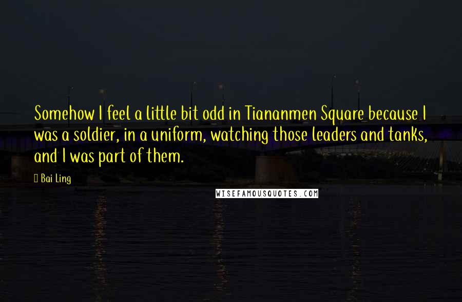 Bai Ling Quotes: Somehow I feel a little bit odd in Tiananmen Square because I was a soldier, in a uniform, watching those leaders and tanks, and I was part of them.