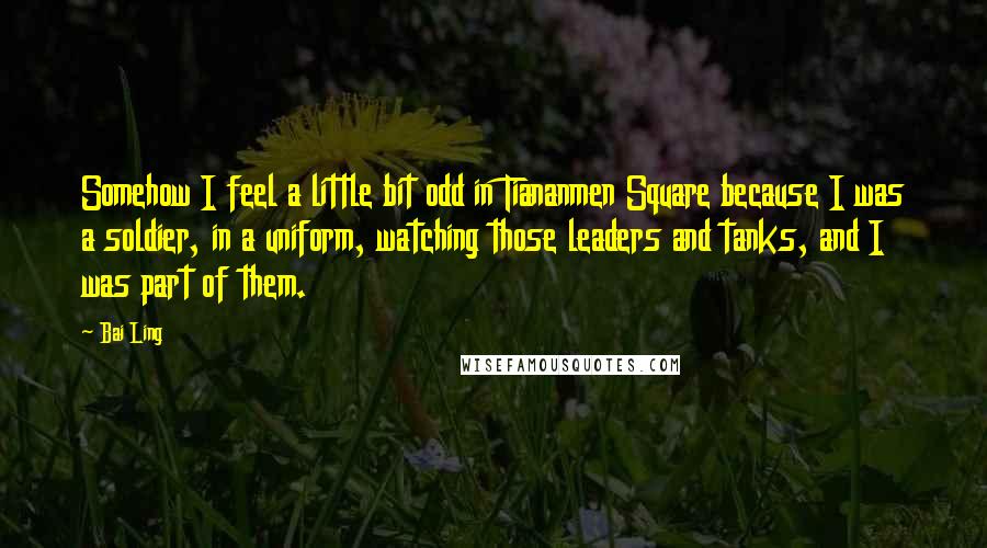 Bai Ling Quotes: Somehow I feel a little bit odd in Tiananmen Square because I was a soldier, in a uniform, watching those leaders and tanks, and I was part of them.