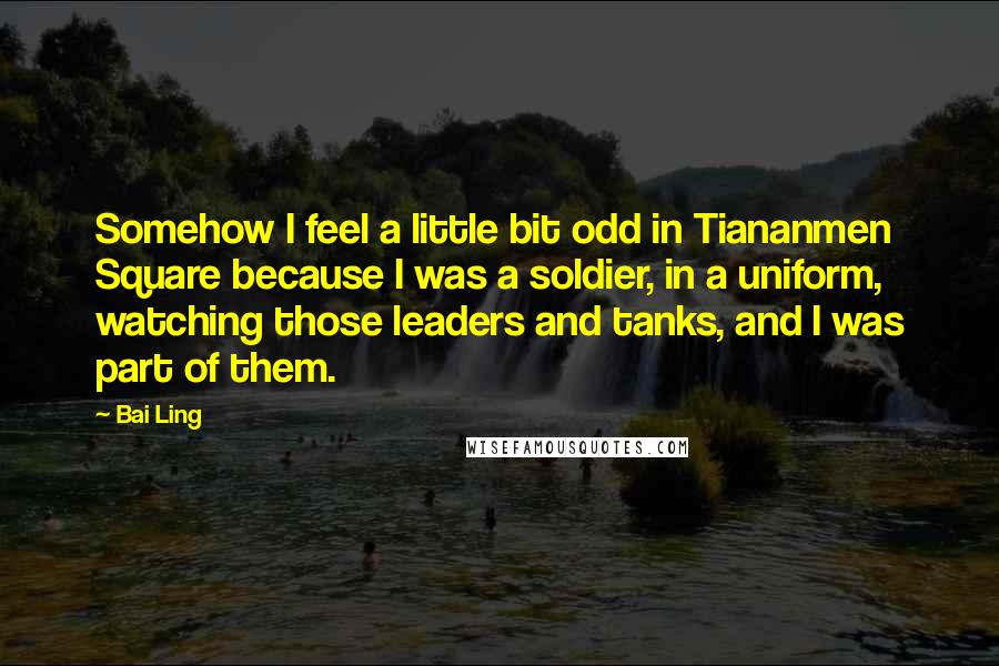 Bai Ling Quotes: Somehow I feel a little bit odd in Tiananmen Square because I was a soldier, in a uniform, watching those leaders and tanks, and I was part of them.