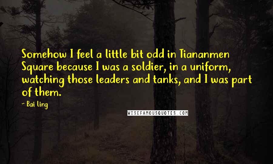 Bai Ling Quotes: Somehow I feel a little bit odd in Tiananmen Square because I was a soldier, in a uniform, watching those leaders and tanks, and I was part of them.