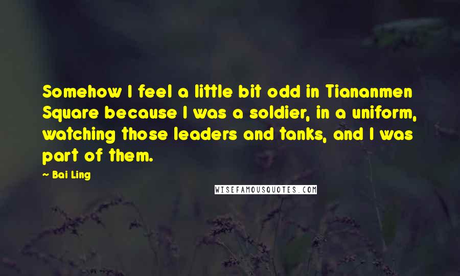 Bai Ling Quotes: Somehow I feel a little bit odd in Tiananmen Square because I was a soldier, in a uniform, watching those leaders and tanks, and I was part of them.
