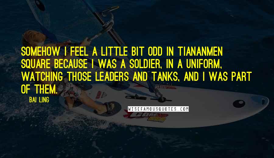 Bai Ling Quotes: Somehow I feel a little bit odd in Tiananmen Square because I was a soldier, in a uniform, watching those leaders and tanks, and I was part of them.