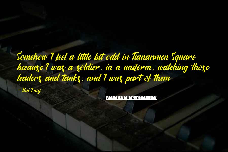Bai Ling Quotes: Somehow I feel a little bit odd in Tiananmen Square because I was a soldier, in a uniform, watching those leaders and tanks, and I was part of them.