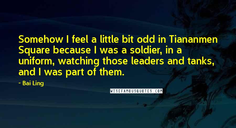 Bai Ling Quotes: Somehow I feel a little bit odd in Tiananmen Square because I was a soldier, in a uniform, watching those leaders and tanks, and I was part of them.