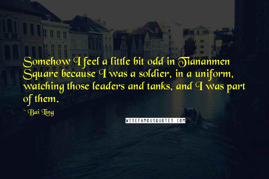 Bai Ling Quotes: Somehow I feel a little bit odd in Tiananmen Square because I was a soldier, in a uniform, watching those leaders and tanks, and I was part of them.