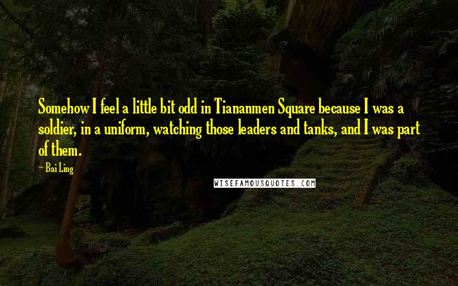 Bai Ling Quotes: Somehow I feel a little bit odd in Tiananmen Square because I was a soldier, in a uniform, watching those leaders and tanks, and I was part of them.