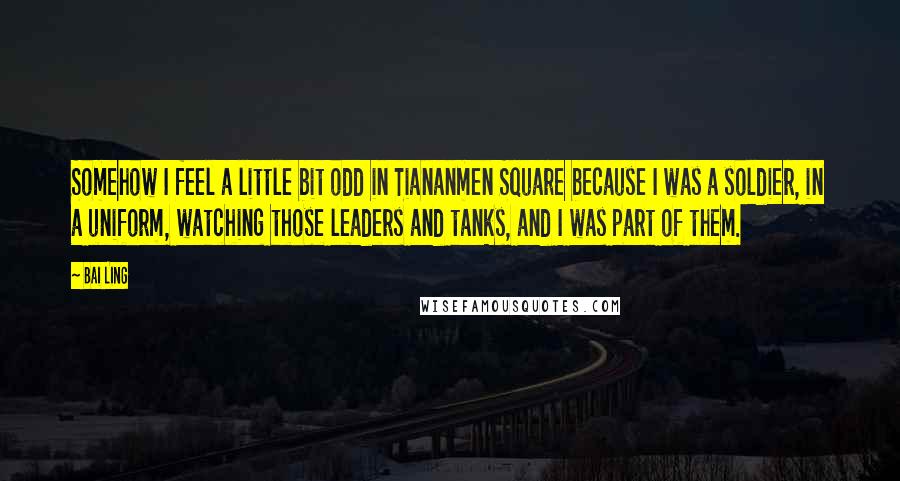 Bai Ling Quotes: Somehow I feel a little bit odd in Tiananmen Square because I was a soldier, in a uniform, watching those leaders and tanks, and I was part of them.
