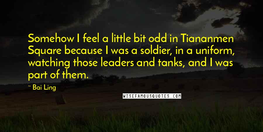 Bai Ling Quotes: Somehow I feel a little bit odd in Tiananmen Square because I was a soldier, in a uniform, watching those leaders and tanks, and I was part of them.