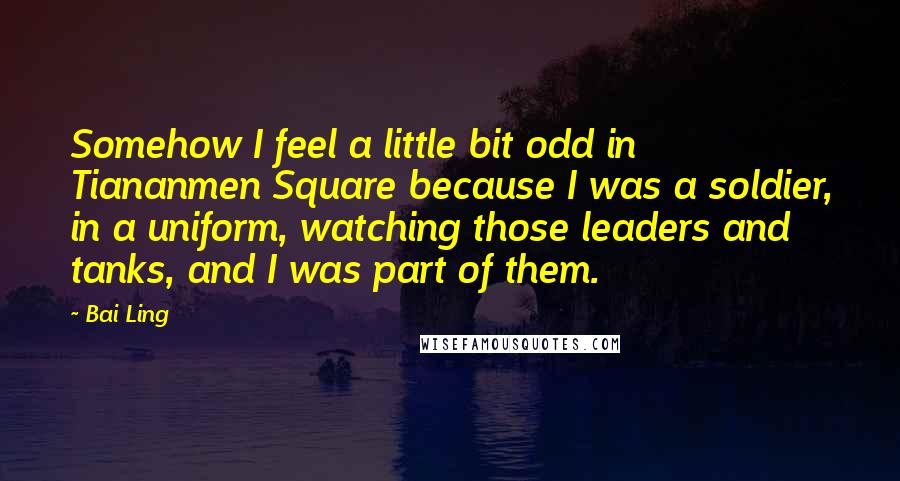 Bai Ling Quotes: Somehow I feel a little bit odd in Tiananmen Square because I was a soldier, in a uniform, watching those leaders and tanks, and I was part of them.