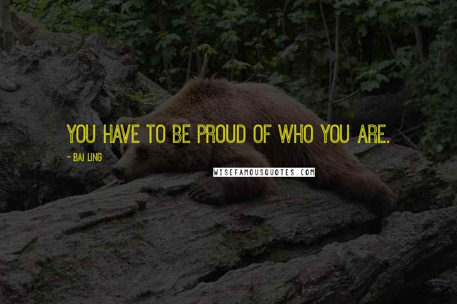 Bai Ling Quotes: You have to be proud of who you are.