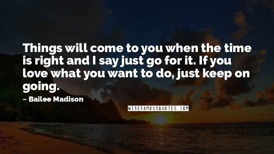 Bailee Madison Quotes: Things will come to you when the time is right and I say just go for it. If you love what you want to do, just keep on going.