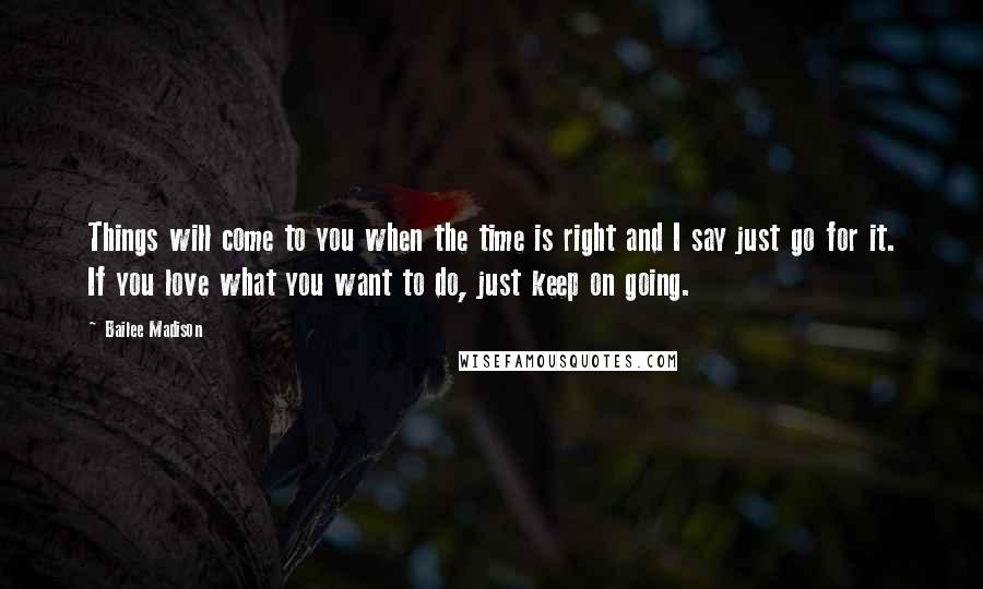 Bailee Madison Quotes: Things will come to you when the time is right and I say just go for it. If you love what you want to do, just keep on going.