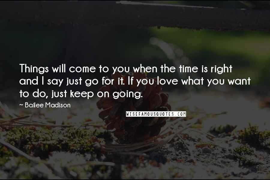 Bailee Madison Quotes: Things will come to you when the time is right and I say just go for it. If you love what you want to do, just keep on going.