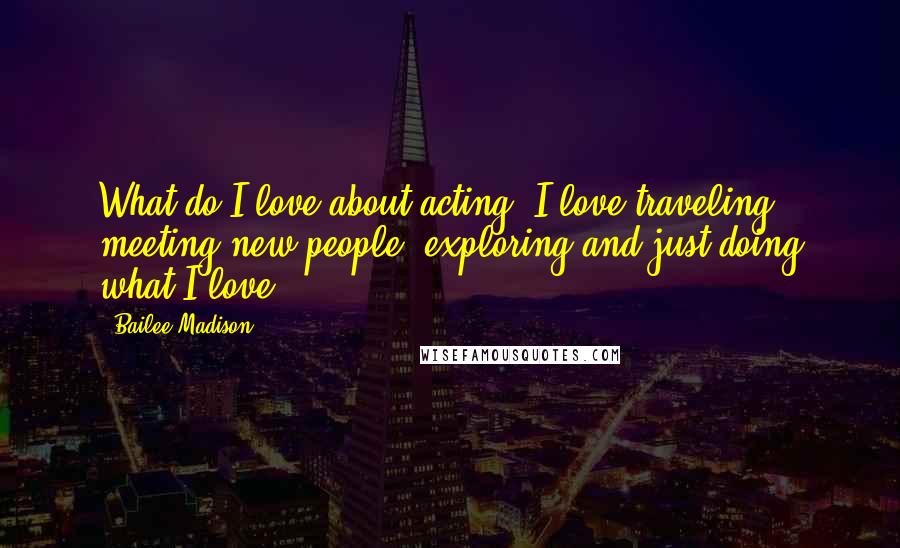 Bailee Madison Quotes: What do I love about acting? I love traveling, meeting new people, exploring and just doing what I love.